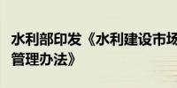 水利部印发《水利建设市场经营主体信用信息管理办法》