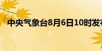 中央气象台8月6日10时发布暴雨黄色预警