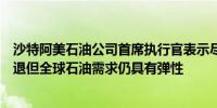 沙特阿美石油公司首席执行官表示尽管人们担心全球经济衰退但全球石油需求仍具有弹性