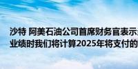 沙特 阿美石油公司首席财务官表示当我们宣布2024年全年业绩时我们将计算2025年将支付的与业绩挂钩的股息