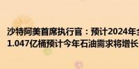 沙特阿美首席执行官：预计2024年全球石油需求将达到每日1.047亿桶预计今年石油需求将增长160万至200万桶/日