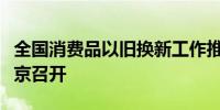 全国消费品以旧换新工作推进电视电话会议在京召开