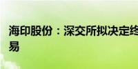 海印股份：深交所拟决定终止公司股票上市交易