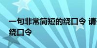 一句非常简短的绕口令 请列举一些短而精的绕口令