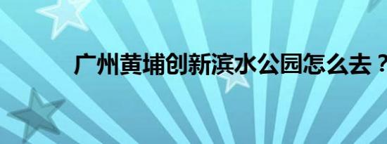 广州黄埔创新滨水公园怎么去？