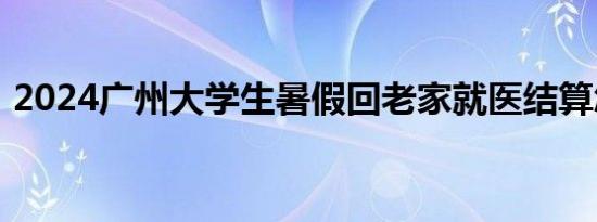 2024广州大学生暑假回老家就医结算怎么办