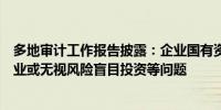 多地审计工作报告披露：企业国有资产管理存在偏离主责主业或无视风险盲目投资等问题