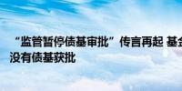 “监管暂停债基审批”传言再起 基金公司：最近一个月确实没有债基获批