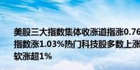 美股三大指数集体收涨道指涨0.76%纳指涨1.03%标普500指数涨1.03%热门科技股多数上涨英伟达、Meta涨超3%微软涨超1%