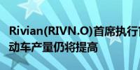 Rivian(RIVN.O)首席执行官：预计2025年电动车产量仍将提高