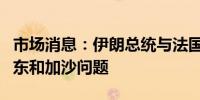 市场消息：伊朗总统与法国总统通话讨论了中东和加沙问题