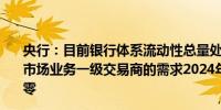 央行：目前银行体系流动性总量处于合理充裕水平根据公开市场业务一级交易商的需求2024年8月7日逆回购操作量为零