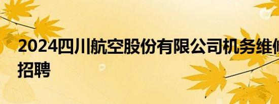 2024四川航空股份有限公司机务维修员岗位招聘