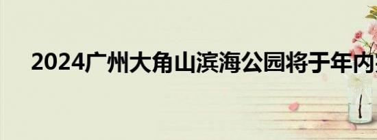 2024广州大角山滨海公园将于年内完工