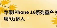 苹果iPhone 16系列量产 郑州富士康7月份招聘5万多人