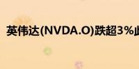 英伟达(NVDA.O)跌超3%此前一度涨超3%