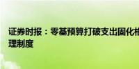 证券时报：零基预算打破支出固化格局顺势而为完善预算管理制度