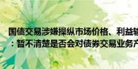 国债交易涉嫌操纵市场价格、利益输送被调查常熟银行回应：暂不清楚是否会对债券交易业务产生影响