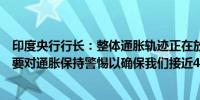 印度央行行长：整体通胀轨迹正在放缓预计将进一步放缓需要对通胀保持警惕以确保我们接近4%