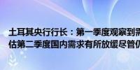 土耳其央行行长：第一季度观察到需求前景更加平衡我们评估第二季度国内需求有所放缓尽管仍维持在通胀水平