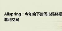 Allspring：今年余下时间市场将规避风险 但不会完全放弃套利交易