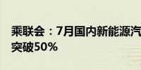 乘联会：7月国内新能源汽车零售渗透率首次突破50%