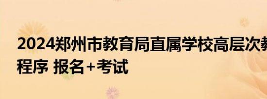 2024郑州市教育局直属学校高层次教师招聘程序 报名+考试