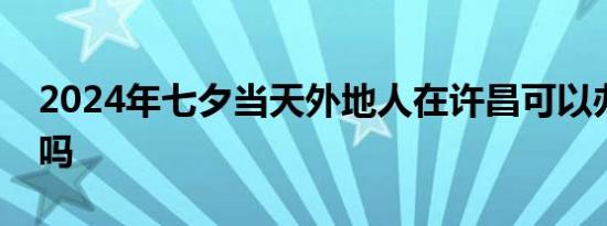 2024年七夕当天外地人在许昌可以办结婚证吗