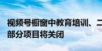 视频号橱窗中教育培训、二手等类目有326个部分项目将关闭