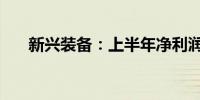 新兴装备：上半年净利润增长47.19%