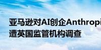 亚马逊对AI创企Anthropic的40亿美元投资遭英国监管机构调查