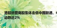 港股运营商股集体走低中国联通、中国电信跌近4%中国移动跌近2%