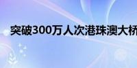 突破300万人次港珠澳大桥迎来“暑期热”