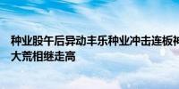 种业股午后异动丰乐种业冲击连板神农种业、苏恳农发、北大荒相继走高