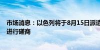 市场消息：以色列将于8月15日派遣谈判代表团就框架协议进行磋商