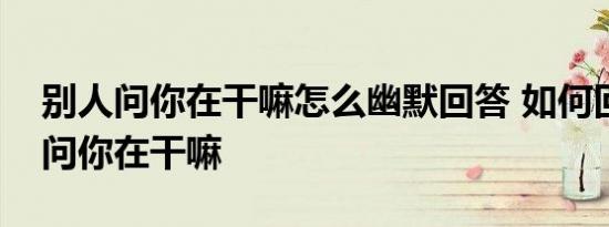 别人问你在干嘛怎么幽默回答 如何回复别人问你在干嘛