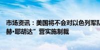 市场资讯：美国将不会对以色列军队在约旦河西岸的“内察赫·耶胡达”营实施制裁