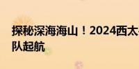 探秘深海海山！2024西太平洋国际航次科考队起航