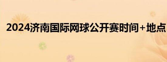 2024济南国际网球公开赛时间+地点+赛程