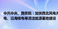 中共中央、国务院：加快西北风电光伏、西南水电、海上风电、沿海核电等清洁能源基地建设