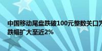 中国移动尾盘跌破100元整数关口为6月19日以来首次日内跌幅扩大至近2%