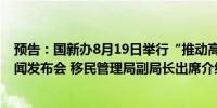 预告：国新办8月19日举行“推动高质量发展”系列主题新闻发布会 移民管理局副局长出席介绍情况