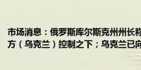 市场消息：俄罗斯库尔斯克州州长称28个城镇和村庄处于敌方（乌克兰）控制之下；乌克兰已向俄罗斯领土推进12公里