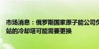 市场消息：俄罗斯国家原子能公司负责人表示扎波罗热核电站的冷却塔可能需要更换