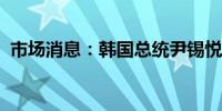 市场消息：韩国总统尹锡悦任命新国防部长