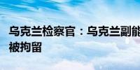 乌克兰检察官：乌克兰副能源部长因腐败指控被拘留