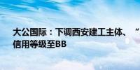 大公国际：下调西安建工主体、“21西安建工MTN001”信用等级至BB