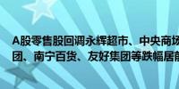 A股零售股回调永辉超市、中央商场跌停国光连锁、中百集团、南宁百货、友好集团等跌幅居前