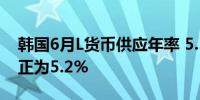 韩国6月L货币供应年率 5.5%前值由5.2%修正为5.2%