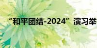 “和平团结-2024”演习举行联合实兵演练